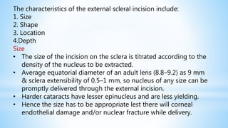 The characteristics of the external scleral incision include:
1. Size
2. Shape
3. Location
4.Depth
Size
• The size of the incision on the sclera is titrated according to the
density of the nucleus to be extracted.
• Average equatorial diameter of an adult lens (8.8–9.2) as 9 mm
& sclera extensibility of 0.5–1 mm, so nucleus of any size can be
promptly delivered through the external incision.
• Harder cataracts have lesser epinucleus and are less yielding.
• Hence the size has to be appropriate lest there will corneal
endothelial damage and/or nuclear fracture while delivery.
 