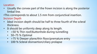 Location
• Usually the convex part of the frown incision is along the posterior
limbal line.
•This corresponds to about 1.5 mm from conjunctival insertion.
Incision Depth
• Ideal incision depth should be half to three fourth of the scleral
thickness.
• It should be uniformly deep along its length.
• <50 % Thin roof/buttonhole during tunnelling
• 50–75 % Optimal
• >75 % Deeper plane/thin floor/premature entry
• 100 % Scleral disinsertion/ciliary prolapse
 