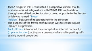 • Jack A Singer in 1991 conducted a prospective clinical trial to
evaluate induced astigmatism with PMMA IOL implantation
through a modified pocket incision, curved opposite to the limbus,
which was named, “Frown
incision”, because of its appearance to the surgeon
• The purpose of the frown configuration was to reduce wound-
induced astigmatism
• Paul H Ernest introduced the concept of an internal corneal lip
(triplanar incision); acting as a one-way valve and imparting self-
sealing wound properties
 