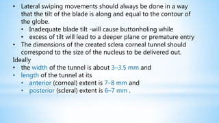 • Lateral swiping movements should always be done in a way
that the tilt of the blade is along and equal to the contour of
the globe.
• Inadequate blade tilt -will cause buttonholing while
• excess of tilt will lead to a deeper plane or premature entry
• The dimensions of the created sclera corneal tunnel should
correspond to the size of the nucleus to be delivered out.
Ideally
• the width of the tunnel is about 3–3.5 mm and
• length of the tunnel at its
• anterior (corneal) extent is 7–8 mm and
• posterior (scleral) extent is 6–7 mm .
 