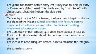 • The globe has to firm before entry lest it may lead to lamellar entry
or Descemet’s detachment. This is achieved by filling the AC with
viscoelastic substance through the side port.
Extension
• Once entry into the AC is achieved, the keratome is kept parallel to
the plane of the iris and tunnel extended with forward cutting
movement on either sides (in contrast to backward cutting
movement with crescent blade).
• The extension of the internal lip is done from limbus to limbus.
• The inner lip thus created should be concentric to the tunnel or
straighter
• The idea is to have adequate corneal floor to maintain the integrity
of
the sutureless tunnel.
 