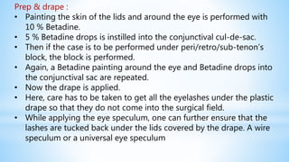 Prep & drape :
• Painting the skin of the lids and around the eye is performed with
10 % Betadine.
• 5 % Betadine drops is instilled into the conjunctival cul-de-sac.
• Then if the case is to be performed under peri/retro/sub-tenon’s
block, the block is performed.
• Again, a Betadine painting around the eye and Betadine drops into
the conjunctival sac are repeated.
• Now the drape is applied.
• Here, care has to be taken to get all the eyelashes under the plastic
drape so that they do not come into the surgical field.
• While applying the eye speculum, one can further ensure that the
lashes are tucked back under the lids covered by the drape. A wire
speculum or a universal eye speculum
 