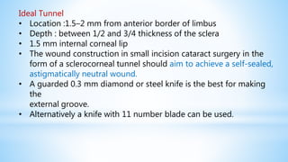 Ideal Tunnel
• Location :1.5–2 mm from anterior border of limbus
• Depth : between 1/2 and 3/4 thickness of the sclera
• 1.5 mm internal corneal lip
• The wound construction in small incision cataract surgery in the
form of a sclerocorneal tunnel should aim to achieve a self-sealed,
astigmatically neutral wound.
• A guarded 0.3 mm diamond or steel knife is the best for making
the
external groove.
• Alternatively a knife with 11 number blade can be used.
 