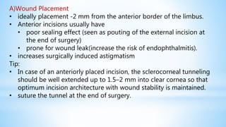 A)Wound Placement
• ideally placement -2 mm from the anterior border of the limbus.
• Anterior incisions usually have
• poor sealing effect (seen as pouting of the external incision at
the end of surgery)
• prone for wound leak(increase the risk of endophthalmitis).
• increases surgically induced astigmatism
Tip:
• In case of an anteriorly placed incision, the sclerocorneal tunneling
should be well extended up to 1.5–2 mm into clear cornea so that
optimum incision architecture with wound stability is maintained.
• suture the tunnel at the end of surgery.
 