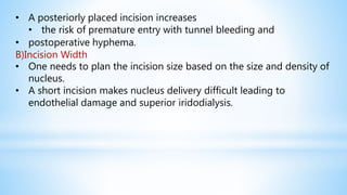 • A posteriorly placed incision increases
• the risk of premature entry with tunnel bleeding and
• postoperative hyphema.
B)Incision Width
• One needs to plan the incision size based on the size and density of
nucleus.
• A short incision makes nucleus delivery difficult leading to
endothelial damage and superior iridodialysis.
 