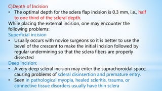 C)Depth of Incision
• The optimal depth for the sclera flap incision is 0.3 mm, i.e., half
to one third of the scleral depth.
While placing the external incision, one may encounter the
following problems:
Superficial incision
• Usually occurs with novice surgeons so it is better to use the
bevel of the crescent to make the initial incision followed by
regular undermining so that the sclera fibers are properly
dissected
Deep incision:
• A very deep scleral incision may enter the suprachoroidal space,
causing problems of scleral disinsertion and premature entry.
• Seen in pathological myopia, healed scleritis, trauma, or
connective tissue disorders usually have thin sclera
 