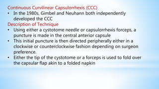 Continuous Curvilinear Capsulorrhexis (CCC)
• In the 1980s, Gimbel and Neuhann both independently
developed the CCC
Description of Technique
• Using either a cystotome needle or capsulorrhexis forceps, a
puncture is made in the central anterior capsule
• This initial puncture is then directed peripherally either in a
clockwise or counterclockwise fashion depending on surgeon
preference.
• Either the tip of the cystotome or a forceps is used to fold over
the capsular flap akin to a folded napkin
 
