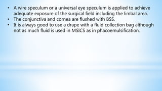 • A wire speculum or a universal eye speculum is applied to achieve
adequate exposure of the surgical field including the limbal area.
• The conjunctiva and cornea are flushed with BSS.
• It is always good to use a drape with a fluid collection bag although
not as much fluid is used in MSICS as in phacoemulsification.
 