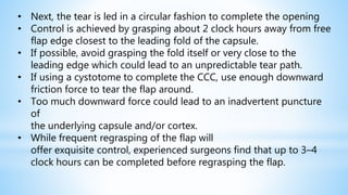 • Next, the tear is led in a circular fashion to complete the opening
• Control is achieved by grasping about 2 clock hours away from free
flap edge closest to the leading fold of the capsule.
• If possible, avoid grasping the fold itself or very close to the
leading edge which could lead to an unpredictable tear path.
• If using a cystotome to complete the CCC, use enough downward
friction force to tear the flap around.
• Too much downward force could lead to an inadvertent puncture
of
the underlying capsule and/or cortex.
• While frequent regrasping of the flap will
offer exquisite control, experienced surgeons find that up to 3–4
clock hours can be completed before regrasping the flap.
 
