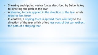 • Shearing and ripping vector forces described by Seibel is key
to directing the path of the tear
• A shearing force is applied in the direction of the tear which
requires less force.
• In contrast, a ripping force is applied more centrally to the
direction of the tear which offers less control but can redirect
the path of a straying tear
 