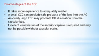 Disadvantages of the CCC
• It takes more experience to adequately master.
• A small CCC can preclude safe prolapse of the lens into the AC
• An overly large CCC may promote IOL dislocation from the
capsular bag.
• Excellent visualization of the anterior capsule is required and may
not be possible without capsular stains.
 