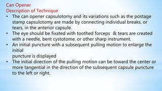 Can Opener
Description of Technique
• The can opener capsulotomy and its variations such as the postage
stamp capsulotomy are made by connecting individual breaks, or
tears, in the anterior capsule.
• The eye should be fixated with toothed forceps & tears are created
with a needle, bent cystotome, or other sharp instrument.
• An initial puncture with a subsequent pulling motion to enlarge the
initial
puncture is displayed
• The initial direction of the pulling motion can be toward the center or
more tangential in the direction of the subsequent capsule puncture
to the left or right.
 