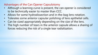 Advantages of the Can Opener Capsulotomy
• Although a learning curve is present, the can opener is considered
to be technically easier to master than CCC.
• Allows for some hydrodissection and in-the-bag lens rotation.
• Tolerates some anterior capsular polishing of lens epithelial cells.
• Can be sized appropriately depending on the size of the lens.
• The high number of tears in the anterior capsule allows a sharing of
forces reducing the risk of a single tear radialization.
 