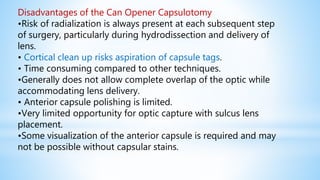 Disadvantages of the Can Opener Capsulotomy
•Risk of radialization is always present at each subsequent step
of surgery, particularly during hydrodissection and delivery of
lens.
• Cortical clean up risks aspiration of capsule tags.
• Time consuming compared to other techniques.
•Generally does not allow complete overlap of the optic while
accommodating lens delivery.
• Anterior capsule polishing is limited.
•Very limited opportunity for optic capture with sulcus lens
placement.
•Some visualization of the anterior capsule is required and may
not be possible without capsular stains.
 