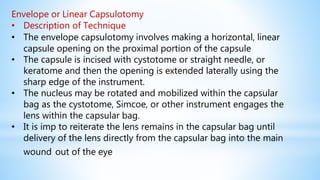Envelope or Linear Capsulotomy
• Description of Technique
• The envelope capsulotomy involves making a horizontal, linear
capsule opening on the proximal portion of the capsule
• The capsule is incised with cystotome or straight needle, or
keratome and then the opening is extended laterally using the
sharp edge of the instrument.
• The nucleus may be rotated and mobilized within the capsular
bag as the cystotome, Simcoe, or other instrument engages the
lens within the capsular bag.
• It is imp to reiterate the lens remains in the capsular bag until
delivery of the lens directly from the capsular bag into the main
wound out of the eye
 