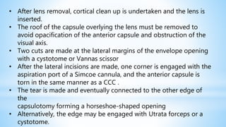 • After lens removal, cortical clean up is undertaken and the lens is
inserted.
• The roof of the capsule overlying the lens must be removed to
avoid opacification of the anterior capsule and obstruction of the
visual axis.
• Two cuts are made at the lateral margins of the envelope opening
with a cystotome or Vannas scissor
• After the lateral incisions are made, one corner is engaged with the
aspiration port of a Simcoe cannula, and the anterior capsule is
torn in the same manner as a CCC .
• The tear is made and eventually connected to the other edge of
the
capsulotomy forming a horseshoe-shaped opening
• Alternatively, the edge may be engaged with Utrata forceps or a
cystotome.
 
