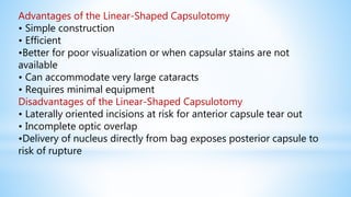 Advantages of the Linear-Shaped Capsulotomy
• Simple construction
• Efficient
•Better for poor visualization or when capsular stains are not
available
• Can accommodate very large cataracts
• Requires minimal equipment
Disadvantages of the Linear-Shaped Capsulotomy
• Laterally oriented incisions at risk for anterior capsule tear out
• Incomplete optic overlap
•Delivery of nucleus directly from bag exposes posterior capsule to
risk of rupture
 