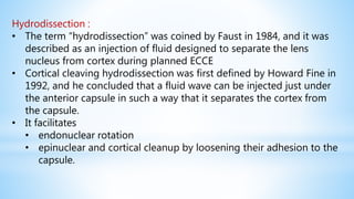 Hydrodissection :
• The term “hydrodissection” was coined by Faust in 1984, and it was
described as an injection of fluid designed to separate the lens
nucleus from cortex during planned ECCE
• Cortical cleaving hydrodissection was first defined by Howard Fine in
1992, and he concluded that a fluid wave can be injected just under
the anterior capsule in such a way that it separates the cortex from
the capsule.
• It facilitates
• endonuclear rotation
• epinuclear and cortical cleanup by loosening their adhesion to the
capsule.
 