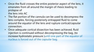 • Once the fluid crosses the entire posterior aspect of the lens, it
emanates from all around the margin of rhexis leading to
prolapse of
the lens into AC
• The flat portion of the cannula can be used to decompress the
lens complex, forcing posteriorly entrapped fluid to come
around the equator of the lens and rupture cortical/capsular
connection.
• Once adequate cortical dissection has been achieved, fluid
injection is continued without decompressing the bag, (to
increase hydrostatic pressure )until one part of the equator of
nucleus is forced out of the capsular bag.
 