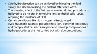 • Safe hydrodissection can be achieved by injecting the fluid
slowly and decompressing the nucleus after each wave.
• The shearing effect of the fluid wave created during procedure is
believed to be helpful in removing lens epithelial cells (LECs),
reducing the incidence of PCO
• Certain conditions like high myopes, vitrectomized
eyes, traumatic cataract, pseudoexfoliation, posterior lenticonus,
and complicated cataracts are prone to develop complications if
hydro procedures are not carried out with due precautions.
 