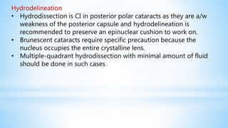 Hydrodelineation
• Hydrodissection is CI in posterior polar cataracts as they are a/w
weakness of the posterior capsule and hydrodelineation is
recommended to preserve an epinuclear cushion to work on.
• Brunescent cataracts require specific precaution because the
nucleus occupies the entire crystalline lens.
• Multiple-quadrant hydrodissection with minimal amount of fluid
should be done in such cases
 