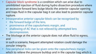• Capsular block syndrome is a condition which can arise due to
uninhibited injection of fluid during hydro dissection procedure where
an excessive forward lens bulge blocks the anterior capsular opening
and traps fluid in the capsular bag it can also lead to posterior capsular
rupture.
• Intraoperative anterior capsular block can be recognized by
• the forward bulge of the lens,
• prominence of the capsulorhexis margin, and
• shallowing of AC that is not relieved by attempted lens
decompression.
• The blockage at the anterior capsule does not allow fluid to egress,
and
in such a scenario, frequent attempted rotation could damage the
zonular integrity.
• Few peripheral nicks can be given onto the capsulorhexis margin
which to relieve the pressure buildup and in the capsular bag which is
 