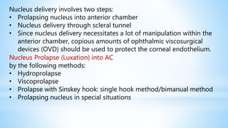 Nucleus delivery involves two steps:
• Prolapsing nucleus into anterior chamber
• Nucleus delivery through scleral tunnel
• Since nucleus delivery necessitates a lot of manipulation within the
anterior chamber, copious amounts of ophthalmic viscosurgical
devices (OVD) should be used to protect the corneal endothelium.
Nucleus Prolapse (Luxation) into AC
by the following methods:
• Hydroprolapse
• Viscoprolapse
• Prolapse with Sinskey hook: single hook method/bimanual method
• Prolapsing nucleus in special situations
 