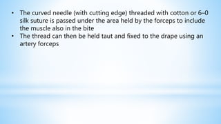 • The curved needle (with cutting edge) threaded with cotton or 6–0
silk suture is passed under the area held by the forceps to include
the muscle also in the bite
• The thread can then be held taut and fixed to the drape using an
artery forceps
 