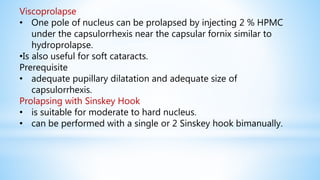 Viscoprolapse
• One pole of nucleus can be prolapsed by injecting 2 % HPMC
under the capsulorrhexis near the capsular fornix similar to
hydroprolapse.
•Is also useful for soft cataracts.
Prerequisite
• adequate pupillary dilatation and adequate size of
capsulorrhexis.
Prolapsing with Sinskey Hook
• is suitable for moderate to hard nucleus.
• can be performed with a single or 2 Sinskey hook bimanually.
 