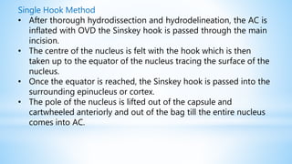 Single Hook Method
• After thorough hydrodissection and hydrodelineation, the AC is
inflated with OVD the Sinskey hook is passed through the main
incision.
• The centre of the nucleus is felt with the hook which is then
taken up to the equator of the nucleus tracing the surface of the
nucleus.
• Once the equator is reached, the Sinskey hook is passed into the
surrounding epinucleus or cortex.
• The pole of the nucleus is lifted out of the capsule and
cartwheeled anteriorly and out of the bag till the entire nucleus
comes into AC.
 