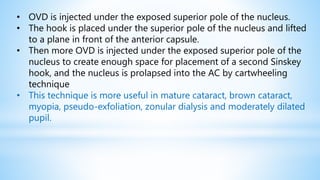 • OVD is injected under the exposed superior pole of the nucleus.
• The hook is placed under the superior pole of the nucleus and lifted
to a plane in front of the anterior capsule.
• Then more OVD is injected under the exposed superior pole of the
nucleus to create enough space for placement of a second Sinskey
hook, and the nucleus is prolapsed into the AC by cartwheeling
technique
• This technique is more useful in mature cataract, brown cataract,
myopia, pseudo-exfoliation, zonular dialysis and moderately dilated
pupil.
 