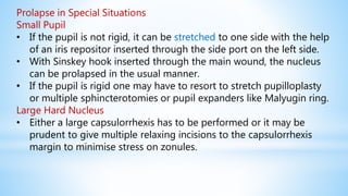 Prolapse in Special Situations
Small Pupil
• If the pupil is not rigid, it can be stretched to one side with the help
of an iris repositor inserted through the side port on the left side.
• With Sinskey hook inserted through the main wound, the nucleus
can be prolapsed in the usual manner.
• If the pupil is rigid one may have to resort to stretch pupilloplasty
or multiple sphincterotomies or pupil expanders like Malyugin ring.
Large Hard Nucleus
• Either a large capsulorrhexis has to be performed or it may be
prudent to give multiple relaxing incisions to the capsulorrhexis
margin to minimise stress on zonules.
 