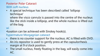 Posterior Polar Cataract
With soft nucleus
• A special technique has been described called ‘lollipop
technique’
where the visco cannula is passed into the centre of the nucleus
like the stick inside a lollipop, and the whole nucleus is lifted out
of the bag.
wi
•luxation can be achieved with Sinskey hook(s).
hypermature Morgagnian cataract
• there is no counter support for the nucleus. AC is filled with OVD.
• An iris repositor is used to gently press at the capsulorrhexis
margin at 9 o’clock position.
• The small nucleus, freely floating in the bag, will easily come into
AC.
 