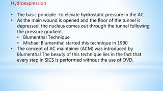 Hydroexpression
• The basic principle -to elevate hydrostatic pressure in the AC.
• As the main wound is opened and the floor of the tunnel is
depressed, the nucleus comes out through the tunnel following
the pressure gradient.
• Blumenthal Technique
• Michael Blumenthal started this technique in 1990
• The concept of AC maintainer (ACM) was introduced by
Blumenthal The beauty of this technique lies in the fact that
every step in SICS is performed without the use of OVD.
 