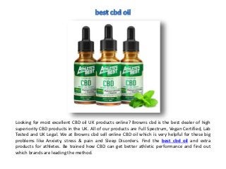 Looking for most excellent CBD oil UK products online? Browns cbd is the best dealer of high
superiority CBD products in the UK. All of our products are Full Spectrum, Vegan Certified, Lab
Tested and UK Legal. We at Browns cbd sell online CBD oil which is very helpful for these big
problems like Anxiety, stress & pain and Sleep Disorders. Find the best cbd oil and extra
products for athletes. Be trained how CBD can get better athletic performance and find out
which brands are leading the method.
 