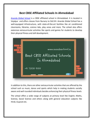 Best CBSE Affiliated Schools In Ahmedabad
Ananda Global School is a CBSE affiliated school in Ahmedabad. It is located in
Vejalpur and offers classes from Nursery to Std.VIII. Ananda Global School has a
well-equipped infrastructure, with state-of-the-art facilities like air conditioned
classrooms, libraries, science labs, play areas and more. The school also offers
extensive extracurricular activities like sports and games for students to develop
their physical fitness and skill development.
In addition to this, there are other extracurricular activities that are offered by the
school such as music, dance and sports which help in making students socially
aware and well rounded individuals besides enhancing their physical fitness levels
The school offers a wide range of subjects at primary level like English, Maths,
Science, Social Science and others along with general education subjects like
Hindi, Gujarati etc.
 