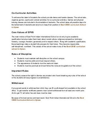 Co-Curricular Activities
To enhance the talent of students the school provide dance and karate classes. The school also
organise games, sports and cultural activities for co-curricular activities. Games and physical
training classes are included in the timetable of students. The school takes all possible steps for
the betterment of students and also try to keep their position in ​Best CBSE curriculum School
in Ajman
Core Values of EPIIS
The main motive of East Point Indian International School is not only to give academic
qualification but also make them learn about social culture, religious perspective, kindness,
honesty, courage, freedom, generosity and to respect others. Along with academic qualification,
these teachings make a student fully prepare for their future. They become responsible,
self-disciplined, confident. This values of the school make it one of the ​Best CBSE curriculum
school in Ajman​.
Rules of Discipline
● Students must maintain self-discipline on the school campus.
● Students must be polite and must respect others.
● The appearance of students must be neat and clean.
● Students must be punctual and must follow the rules and regulations of the school.
Important Rules
The school possess the right to dismiss any student who found breaking any rules of the school
or the students whose progress is unsatisfactory.
Withdrawal
If any parent wants to withdraw their child, they can fill a withdrawal form available in the school
office. To get transfer certificate parents must submit withdrawal form at least one month prior.
And to get TC all tuition fee and dues must be clear.
Because of its best service and best result, East Point Indian International School is the ​Best
CBSE Curriculum School in Ajman​.
 