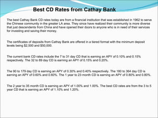 Best CD Rates from Cathay Bank  The best Cathay Bank CD rates today are from a financial institution that was established in 1962 to serve the Chinese community in the greater LA area. They since have realized their community is more diverse that just descendents from China and have opened their doors to anyone who is in need of their services for investing and saving their money. The certificates of deposits from Cathay Bank are offered in a tiered format with the minimum deposit levels being $2,500 and $50,000. The current bank CD rates include the 7 to 31 day CD that is earning an APY of 0.10% and 0.15% respectively. The 32 to 89 day CD is earning an APY of 0.15% and 0.20%. The 90 to 179 day CD is earning an APY of 0.30% and 0.40% respectively. The 180 to 364 day CD is earning an APY of 0.60% and 0.60%. The 1 year to 23 month CD is earning an APY of 0.80% and 0.80%. The 2 year to 35 month CD is earning an APY of 1.00% and 1.00%. The best CD rates are from the 3 to 5 year CD that is earning an APY of 1.10% and 1.20%. 