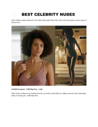 ` BEST CELEBRITY NUDES
Nude celebrity website dedicated to the naked celebs apple iPhone leak, where the hottest photos and sex tapes of
famous stars
Nathalie Emmanuel – Holly Slept Over – 2020
When Audra confesses to her husband that she once had sex with Holly, her college roommate, their relationship
takes an exciting and ... Holly Slept Over.
 