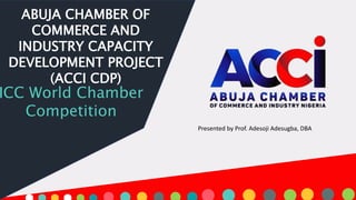 ABUJA CHAMBER OF
COMMERCE AND
INDUSTRY CAPACITY
DEVELOPMENT PROJECT
(ACCI CDP)
ICC World Chamber
Competition
Presented by Prof. Adesoji Adesugba, DBA
 