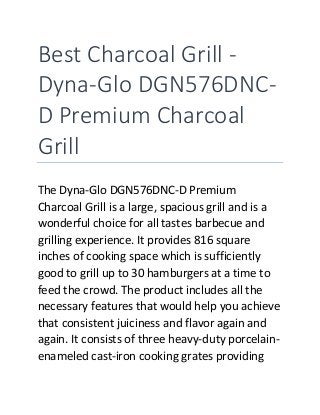 Best Charcoal Grill -
Dyna-Glo DGN576DNC-
D Premium Charcoal
Grill
The Dyna-Glo DGN576DNC-D Premium
Charcoal Grill is a large, spacious grill and is a
wonderful choice for all tastes barbecue and
grilling experience. It provides 816 square
inches of cooking space which is sufficiently
good to grill up to 30 hamburgers at a time to
feed the crowd. The product includes all the
necessary features that would help you achieve
that consistent juiciness and flavor again and
again. It consists of three heavy-duty porcelain-
enameled cast-iron cooking grates providing
 
