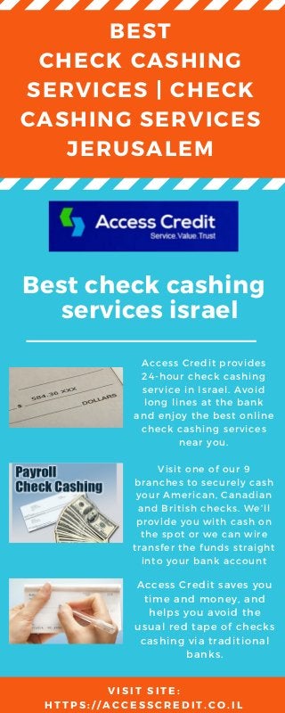 BEST
CHECK CASHING
SERVICES | CHECK
CASHING SERVICES
JERUSALEM
Best check cashing
services israel
Access Credit provides
24-hour check cashing
service in Israel. Avoid
long lines at the bank
and enjoy the best online
check cashing services
near you.
Visit one of our 9
branches to securely cash
your American, Canadian
and British checks. We’ll
provide you with cash on
the spot or we can wire
transfer the funds straight
into your bank account
Access Credit saves you
time and money, and
helps you avoid the
usual red tape of checks
cashing via traditional
banks.
V I S I T S I T E :
H T T P S : / / A C C E S S C R E D I T . C O . I L
 