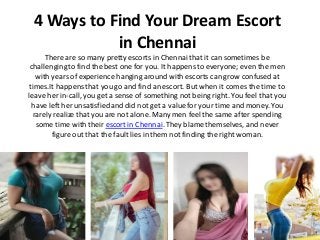 4 Ways to Find Your Dream Escort
in Chennai
There are so many pretty escorts in Chennaithat it can sometimes be
challengingto find the best one for you. It happensto everyone; even the men
with years of experience hanging around with escorts can grow confused at
times.It happensthat you go and find an escort. But when it comes the time to
leave her in-call, you get a sense of something not being right. You feel that you
have left her unsatisfied and did not get a value for your time and money. You
rarely realize that you are not alone. Manymen feel the same after spending
some time with their escort in Chennai.They blame themselves, and never
figure out that the fault lies in them not finding the right woman.
 
