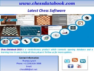 www.chessdatabook.comwww.chessdatabook.com
Latest Chess Software
Chess Databook 2015 is a revolutionary product which connects opening database and a
learning tree in one to help all chess players! Follow us for more updates.
Contact Information
Thomas Lynch
Phone: +1 (224) 616-3068
Email:
chess888@att.net
Contact Information
Thomas Lynch
Phone: +1 (224) 616-3068
Email:
chess888@att.net
 