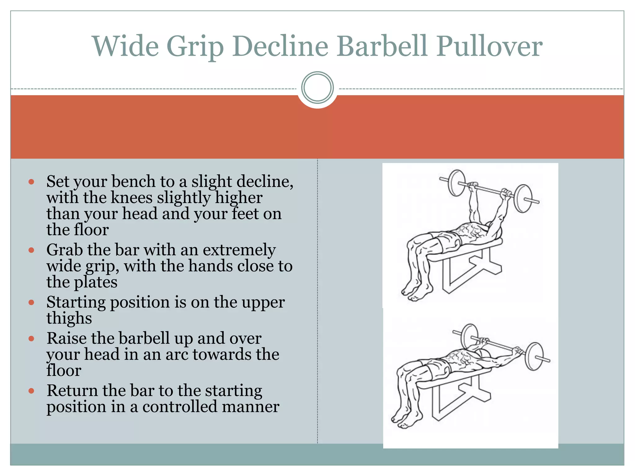  Set your bench to a slight decline,
with the knees slightly higher
than your head and your feet on
the floor
 Grab the bar with an extremely
wide grip, with the hands close to
the plates
 Starting position is on the upper
thighs
 Raise the barbell up and over
your head in an arc towards the
floor
 Return the bar to the starting
position in a controlled manner
Wide Grip Decline Barbell Pullover
 