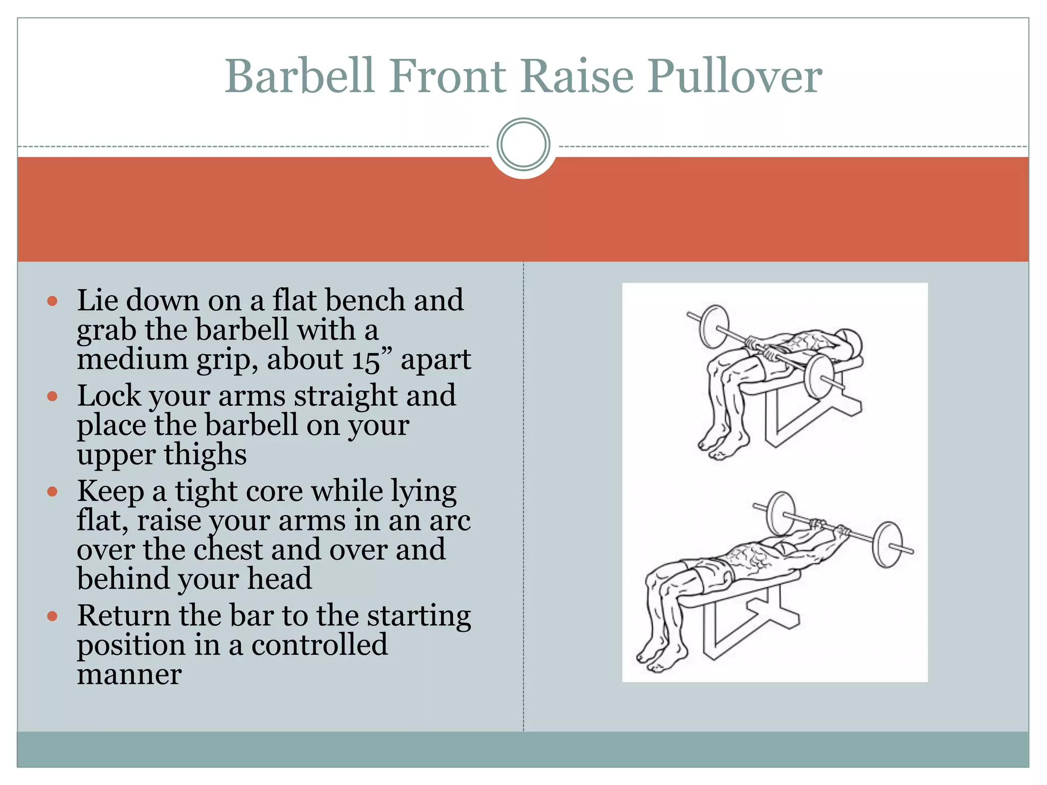  Lie down on a flat bench and
grab the barbell with a
medium grip, about 15” apart
 Lock your arms straight and
place the barbell on your
upper thighs
 Keep a tight core while lying
flat, raise your arms in an arc
over the chest and over and
behind your head
 Return the bar to the starting
position in a controlled
manner
Barbell Front Raise Pullover
 
