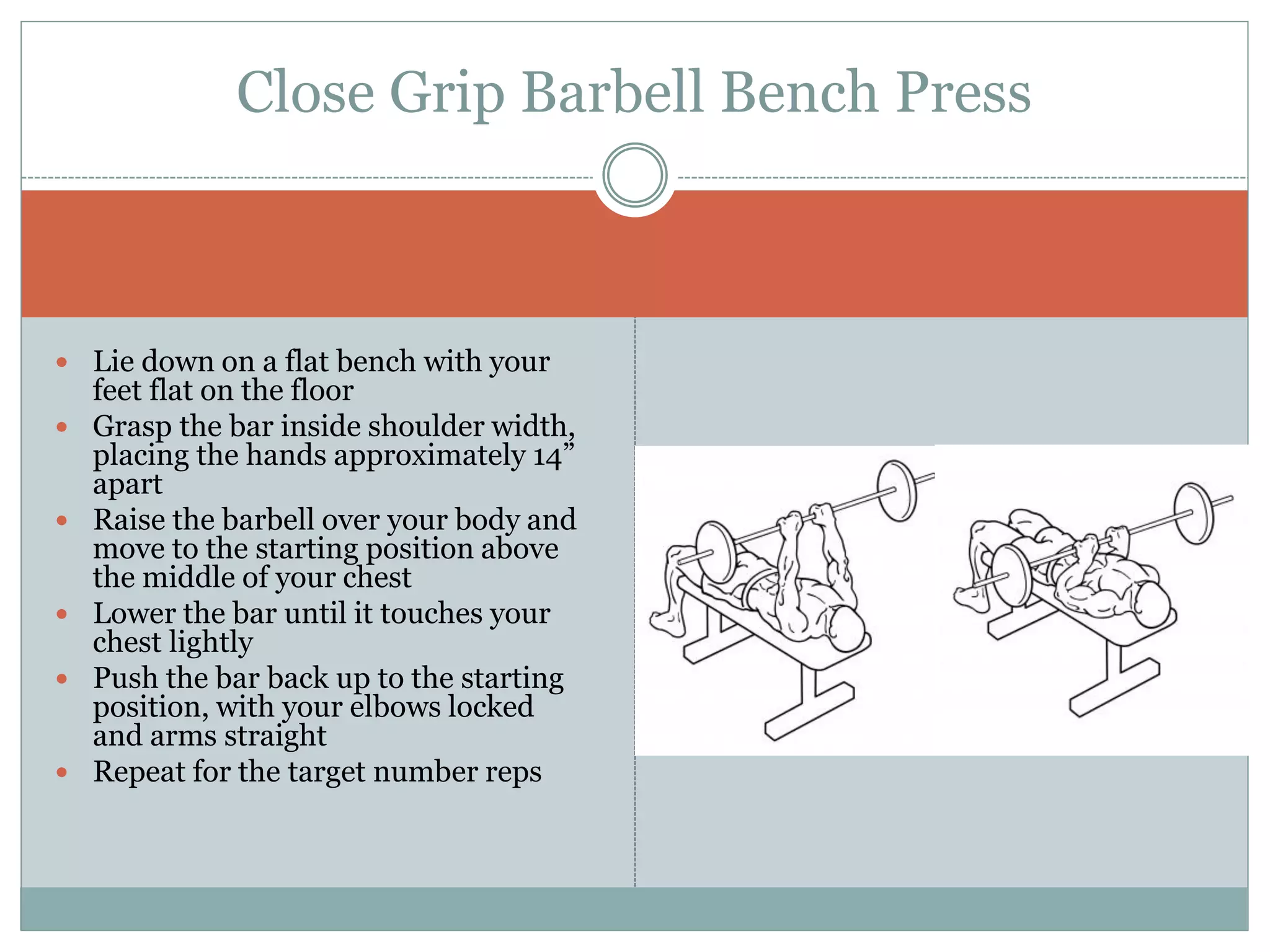  Lie down on a flat bench with your
feet flat on the floor
 Grasp the bar inside shoulder width,
placing the hands approximately 14”
apart
 Raise the barbell over your body and
move to the starting position above
the middle of your chest
 Lower the bar until it touches your
chest lightly
 Push the bar back up to the starting
position, with your elbows locked
and arms straight
 Repeat for the target number reps
Close Grip Barbell Bench Press
 