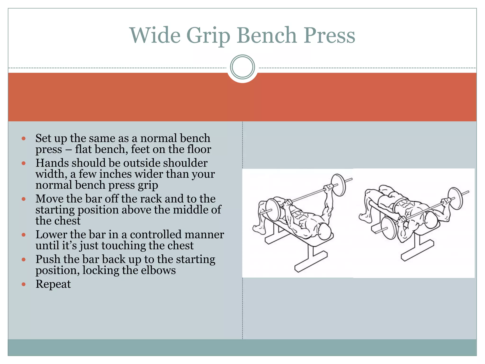  Set up the same as a normal bench
press – flat bench, feet on the floor
 Hands should be outside shoulder
width, a few inches wider than your
normal bench press grip
 Move the bar off the rack and to the
starting position above the middle of
the chest
 Lower the bar in a controlled manner
until it’s just touching the chest
 Push the bar back up to the starting
position, locking the elbows
 Repeat
Wide Grip Bench Press
 