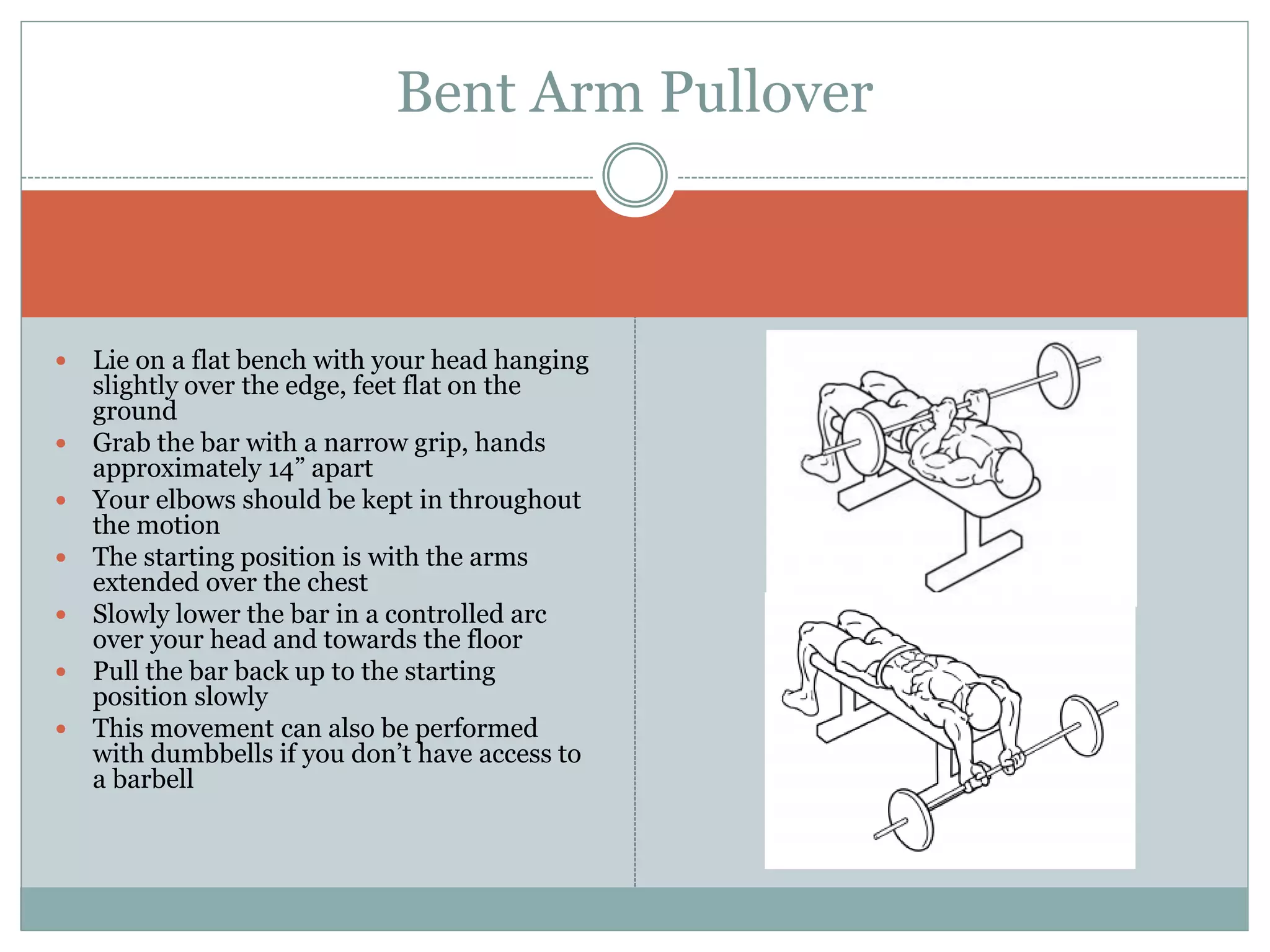  Lie on a flat bench with your head hanging
slightly over the edge, feet flat on the
ground
 Grab the bar with a narrow grip, hands
approximately 14” apart
 Your elbows should be kept in throughout
the motion
 The starting position is with the arms
extended over the chest
 Slowly lower the bar in a controlled arc
over your head and towards the floor
 Pull the bar back up to the starting
position slowly
 This movement can also be performed
with dumbbells if you don’t have access to
a barbell
Bent Arm Pullover
 