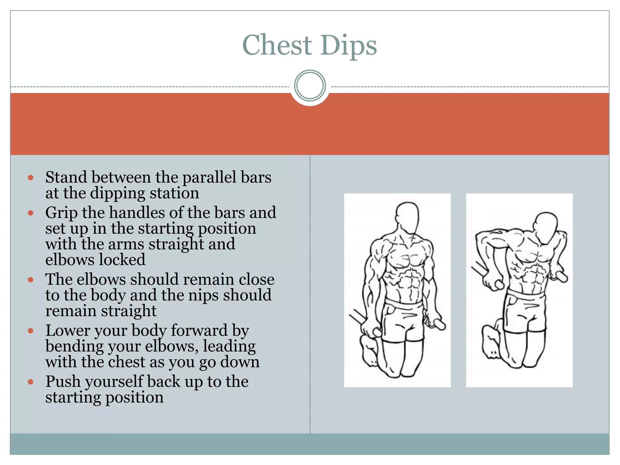  Stand between the parallel bars
at the dipping station
 Grip the handles of the bars and
set up in the starting position
with the arms straight and
elbows locked
 The elbows should remain close
to the body and the nips should
remain straight
 Lower your body forward by
bending your elbows, leading
with the chest as you go down
 Push yourself back up to the
starting position
Chest Dips
 